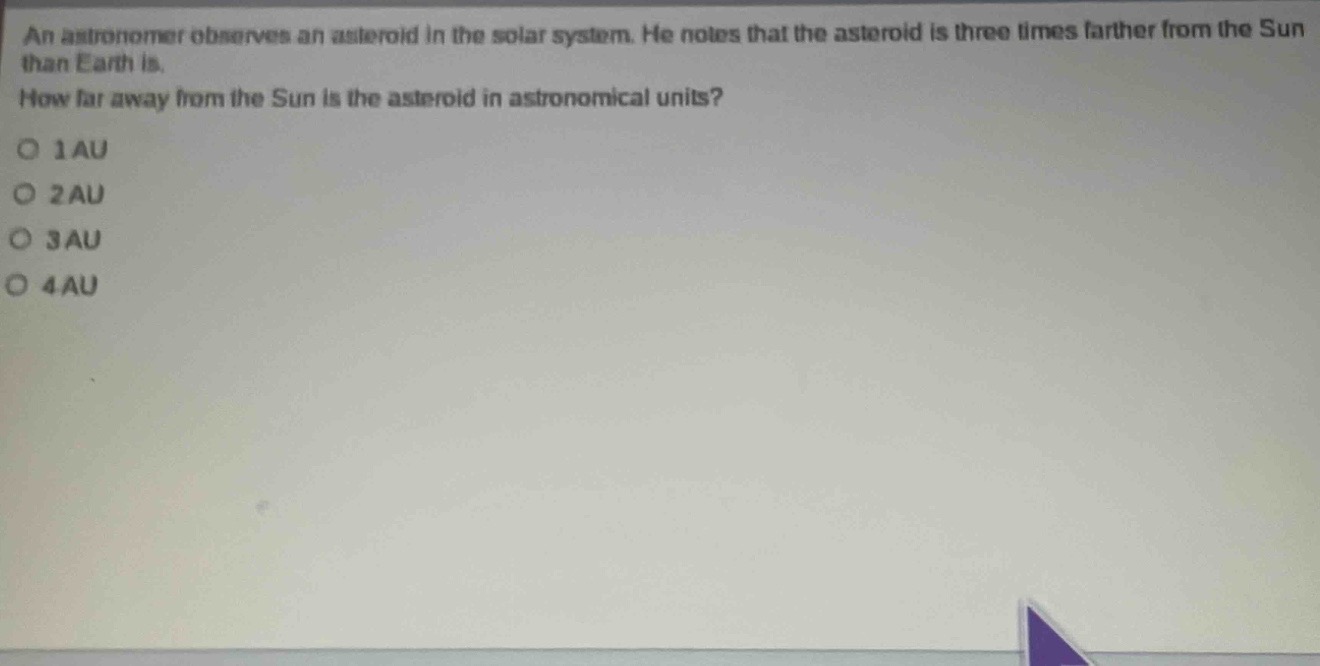 an astronomer observes an asteroid in the solar system. he notes that the asteroid is three times farther from the sun than earth is. how far away from the sun is the asteroid in astronomical units?\no 1 au\no 2 au\no 3 au\no 4 au