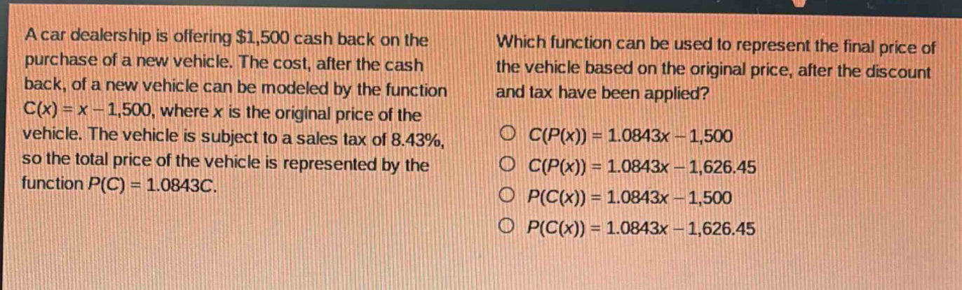 a car dealership is offering $1,500 cash back on the purchase of a new vehicle. the cost, after the cash back, of a new vehicle can be modeled by the function c(x)=x - 1,500, where x is the original price of the vehicle. the vehicle is subject to a sales tax of 8.43%, so the total price of the vehicle is represented by the function p(c)=1.0843c. which function can be used to represent the final price of the vehicle based on the original price, after the discount and tax have been applied? c(p(x)) = 1.0843x - 1,500 c(p(x)) = 1.0843x - 1,626.45 p(c(x)) = 1.0843x - 1,500 p(c(x)) = 1.0843x - 1,626.45