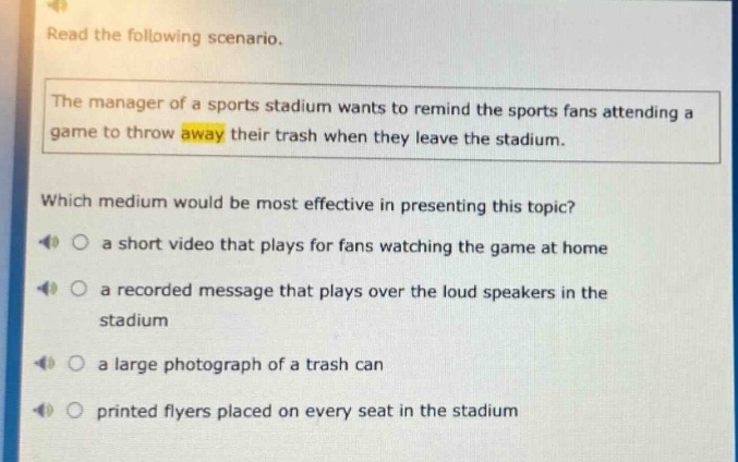 read the following scenario. the manager of a sports stadium wants to remind the sports fans attending a game to throw away their trash when they leave the stadium. which medium would be most effective in presenting this topic? a short video that plays for fans watching the game at home a recorded message that plays over the loud speakers in the stadium a large photograph of a trash can printed flyers placed on every seat in the stadium