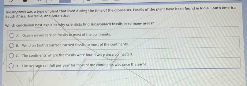 glossopteris was a type of plant that lived during the time of the dinosaurs. fossils of the plant have been found in india, south america, south africa, australia, and antarctica. which conclusion best explains why scientists find glossopteris fossils in so many areas? a. ocean waves carried fossils to most of the continents. b. wind on earths surface carried fossils to most of the continents. c. the continents where the fossils were found were once connected. d. the average rainfall per year for most of the continents was once the same.