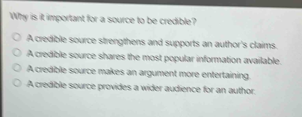 why is it important for a source to be credible?\na credible source strengthens and supports an authors claims.\na credible source shares the most popular information available.\na credible source makes an argument more entertaining.\na credible source provides a wider audience for an author.