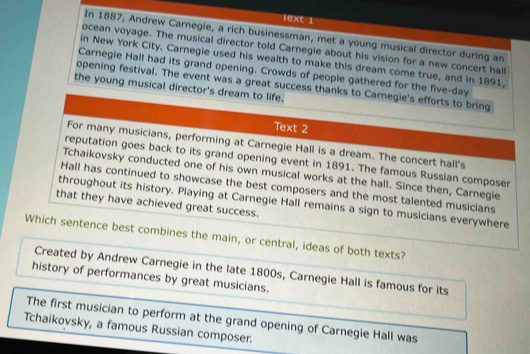in 1887, andrew carnegie, a rich businessman, met a young musical director during an ocean voyage. the musical director told carnegie about his vision for a new concert hall in new york city. carnegie used his wealth to make this dream come true, and in 1891, carnegie hall had its grand opening. crowds of people gathered for the five - day opening festival. the event was a great success thanks to carnegies efforts to bring the young musical directors dream to life.\n\nfor many musicians, performing at carnegie hall is a dream. the concert halls reputation goes back to its grand opening event in 1891. the famous russian composer tchaikovsky conducted one of his own musical works at the hall. since then, carnegie hall has continued to showcase the best composers and the most talented musicians throughout its history. playing at carnegie hall remains a sign to musicians everywhere that they have achieved great success.\n\nwhich sentence best combines the main, or central, ideas of both texts?\n\ncreated by andrew carnegie in the late 1800s, carnegie hall is famous for its history of performances by great musicians.\n\nthe first musician to perform at the grand opening of carnegie hall was tchaikovsky, a famous russian composer.