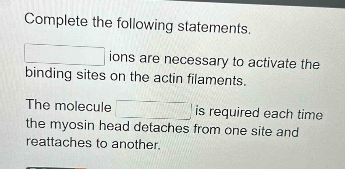 complete the following statements.\nions are necessary to activate the binding sites on the actin filaments.\nthe molecule is required each time the myosin head detaches from one site and reattaches to another.