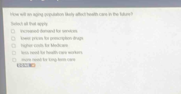 how will an aging population likely affect health care in the future? select all that apply. increased demand for services lower prices for prescription drugs higher costs for medicare less need for health care workers more need for long - term care done