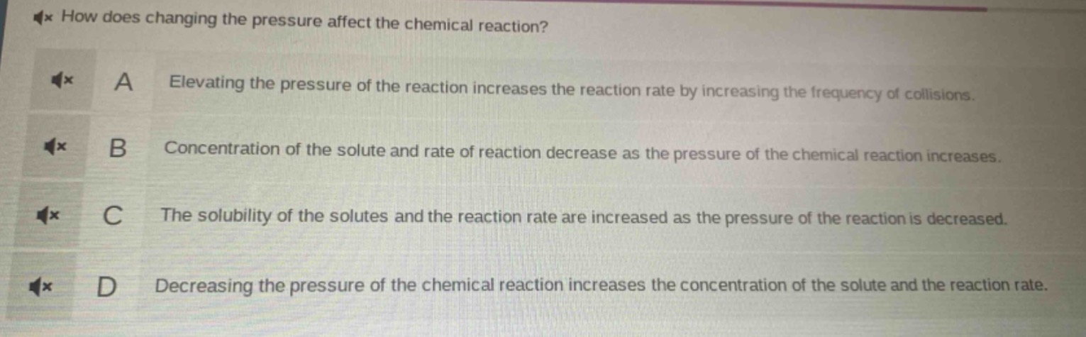 how does changing the pressure affect the chemical reaction?\na elevating the pressure of the reaction increases the reaction rate by increasing the frequency of collisions.\nb concentration of the solute and rate of reaction decrease as the pressure of the chemical reaction increases.\nc the solubility of the solutes and the reaction rate are increased as the pressure of the reaction is decreased.\nd decreasing the pressure of the chemical reaction increases the concentration of the solute and the reaction rate.