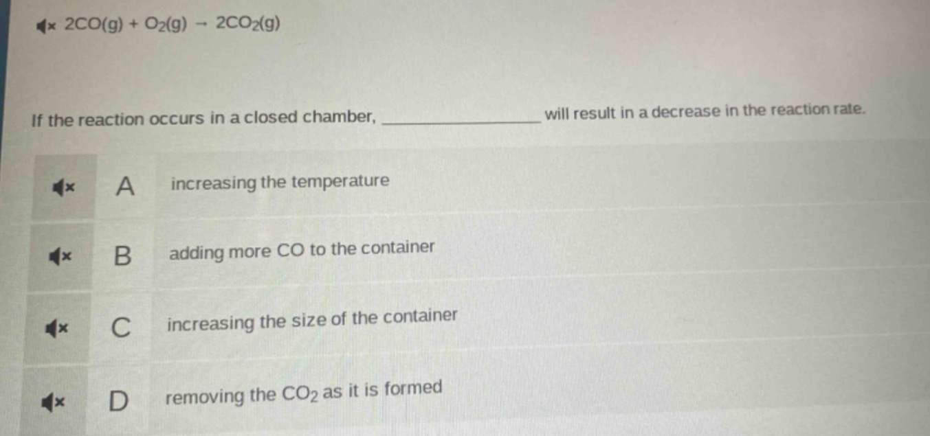 2co(g) + o₂(g) → 2co₂(g)\nif the reaction occurs in a closed chamber, ____________ will result in a decrease in the reaction rate.\na increasing the temperature\nb adding more co to the container\nc increasing the size of the container\nd removing the co₂ as it is formed