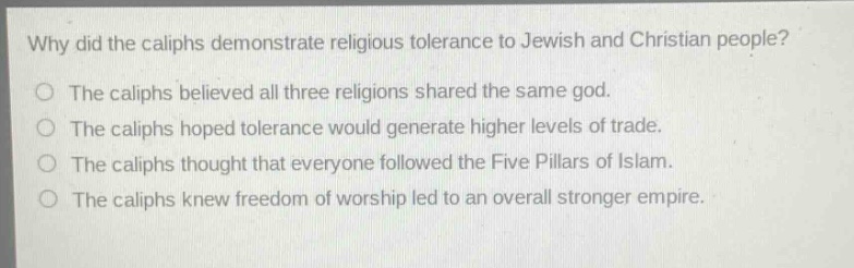 why did the caliphs demonstrate religious tolerance to jewish and christian people?\nthe caliphs believed all three religions shared the same god.\nthe caliphs hoped tolerance would generate higher levels of trade.\nthe caliphs thought that everyone followed the five pillars of islam.\nthe caliphs knew freedom of worship led to an overall stronger empire.