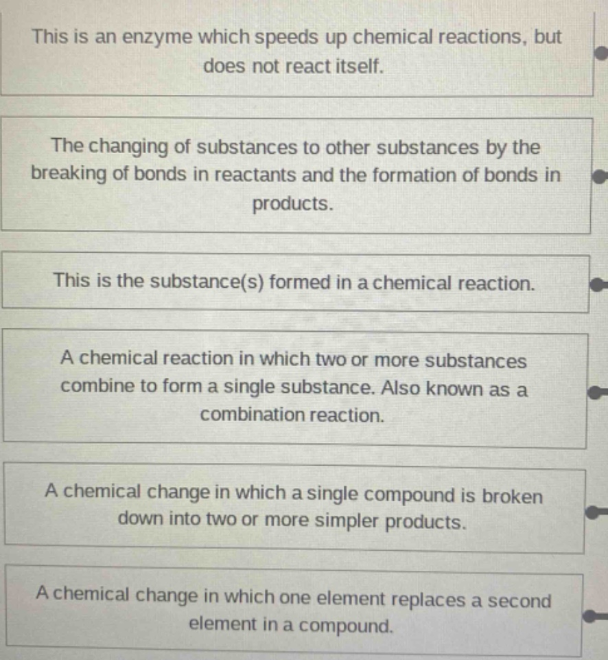 this is an enzyme which speeds up chemical reactions, but does not react itself.\nthe changing of substances to other substances by the breaking of bonds in reactants and the formation of bonds in products.\nthis is the substance(s) formed in a chemical reaction.\na chemical reaction in which two or more substances combine to form a single substance. also known as a combination reaction.\na chemical change in which a single compound is broken down into two or more simpler products.\na chemical change in which one element replaces a second element in a compound.