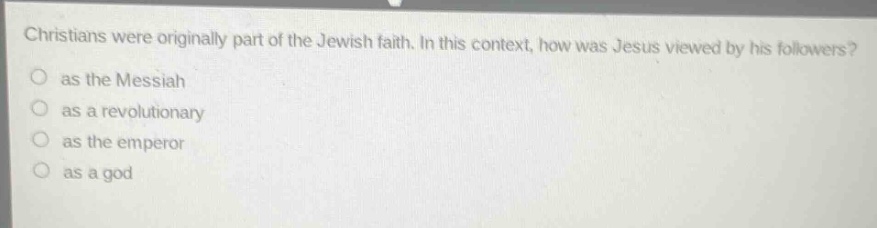 christians were originally part of the jewish faith. in this context, how was jesus viewed by his followers?\n as the messiah\n as a revolutionary\n as the emperor\n as a god
