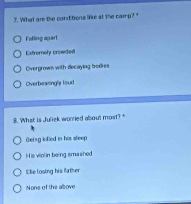 7. what are the conditions like at the camp? *\nfalling apart\nextremely crowded\novergrown with decaying bodies\noverbearingly loud\n8. what is juliek worried about most? *\nbeing killed in his sleep\nhis violin being smashed\nelie losing his father\nnone of the above