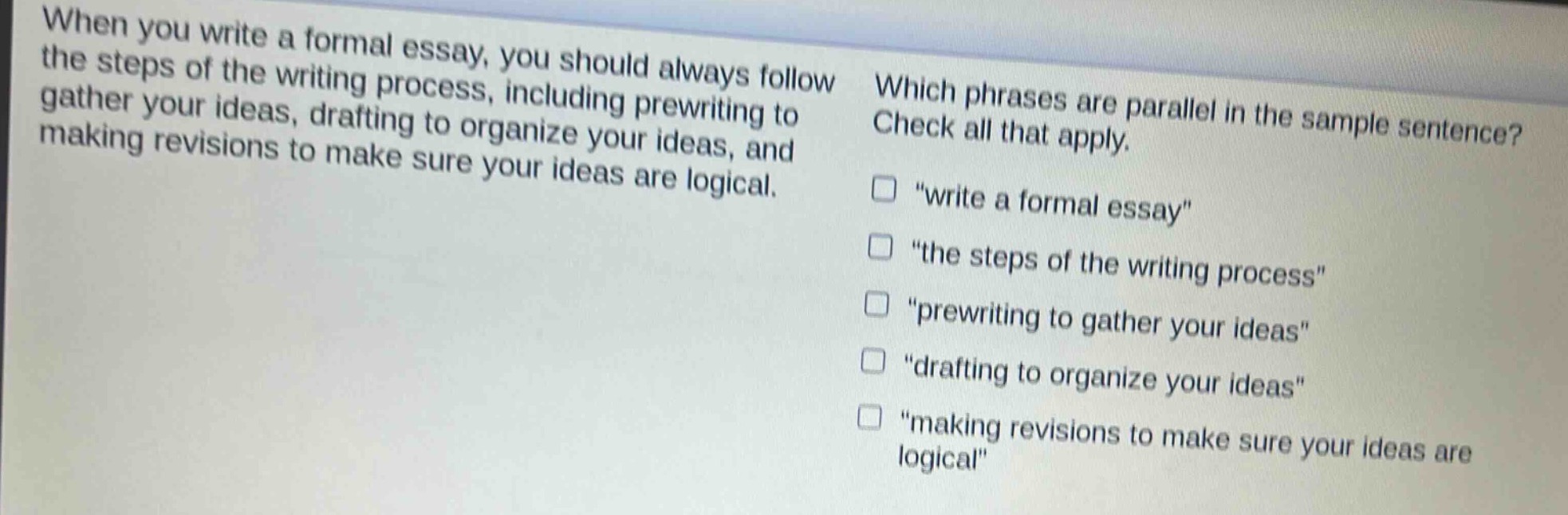 when you write a formal essay, you should always follow the steps of the writing process, including prewriting to gather your ideas, drafting to organize your ideas, and making revisions to make sure your ideas are logical. which phrases are parallel in the sample sentence? check all that apply. \write a formal essay\ \the steps of the writing process\ \prewriting to gather your ideas\ \drafting to organize your ideas\ \making revisions to make sure your ideas are logical\