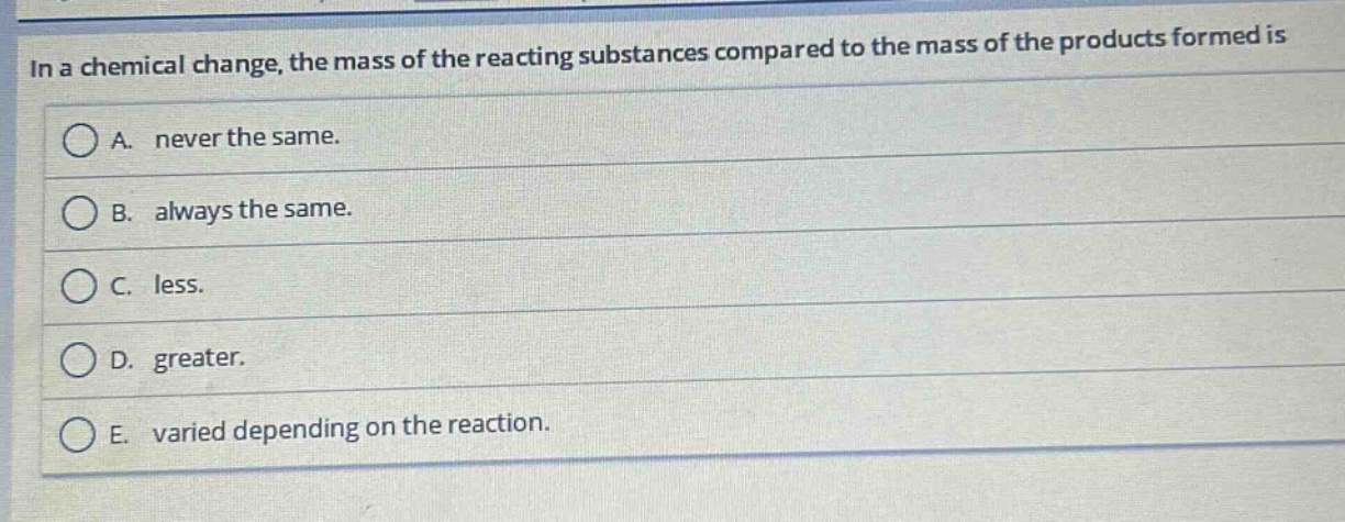 in a chemical change, the mass of the reacting substances compared to the mass of the products formed is\na. never the same.\nb. always the same.\nc. less.\nd. greater.\ne. varied depending on the reaction.
