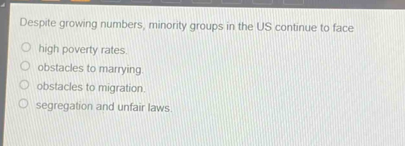 despite growing numbers, minority groups in the us continue to face\n○ high poverty rates.\n○ obstacles to marrying.\n○ obstacles to migration.\n○ segregation and unfair laws.