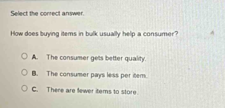 select the correct answer. how does buying items in bulk usually help a consumer? a. the consumer gets better quality. b. the consumer pays less per item. c. there are fewer items to store.