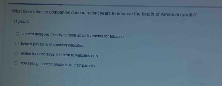 what have tobacco companies done in recent years to improve the health of american youth? (1 point)\ncreated more kid - friendly cartoon advertisements for tobacco\nhelped pay for anti - smoking education\nlimited tobacco advertisement to websites only\nstop selling tobacco products to their parents