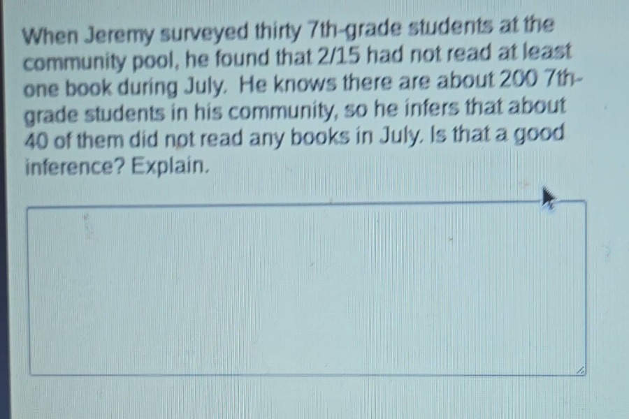 when jeremy surveyed thirty 7th - grade students at the community pool, he found that 2/15 had not read at least one book during july. he knows there are about 200 7th - grade students in his community, so he infers that about 40 of them did not read any books in july. is that a good inference? explain.