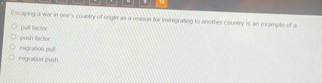 escaping a war in ones country of origin as a reason for immigrating to another country is an example of a\npull factor.\npush factor.\nmigration pull.\nmigration push.