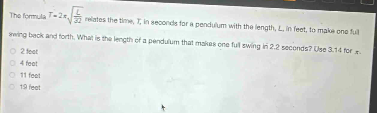 the formula $t = 2pisqrt{\frac{l}{32}}$ relates the time, $t$, in seconds for a pendulum with the length, $l$, in feet, to make one full swing back and forth. what is the length of a pendulum that makes one full swing in 2.2 seconds? use 3.14 for $pi$.\n2 feet\n4 feet\n11 feet\n19 feet