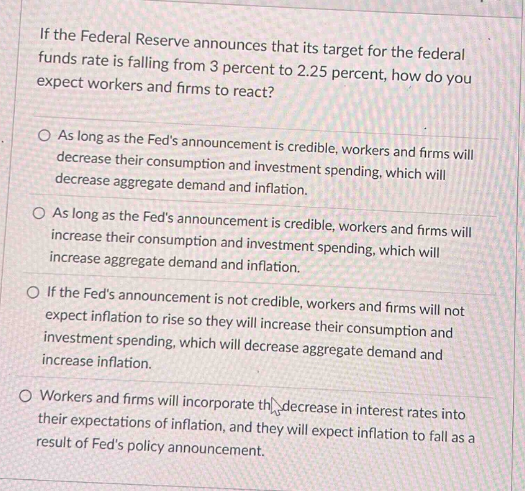 if the federal reserve announces that its target for the federal funds rate is falling from 3 percent to 2.25 percent, how do you expect workers and firms to react?\n\nas long as the feds announcement is credible, workers and firms will decrease their consumption and investment spending, which will decrease aggregate demand and inflation.\n\nas long as the feds announcement is credible, workers and firms will increase their consumption and investment spending, which will increase aggregate demand and inflation.\n\nif the feds announcement is not credible, workers and firms will not expect inflation to rise so they will increase their consumption and investment spending, which will decrease aggregate demand and increase inflation.\n\nworkers and firms will incorporate the decrease in interest rates into their expectations of inflation, and they will expect inflation to fall as a result of feds policy announcement.