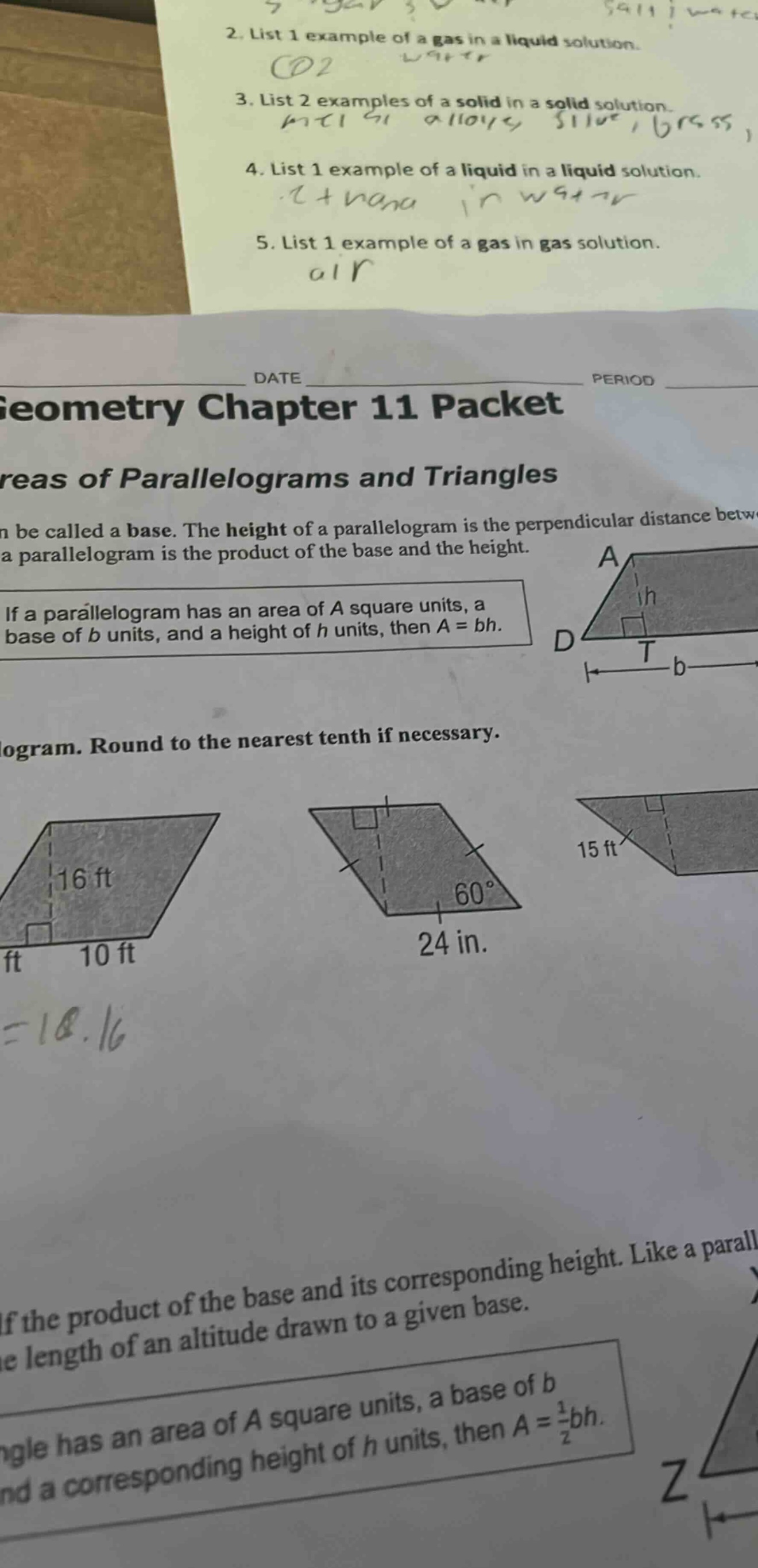 2. list 1 example of a gas in a liquid solution.\n3. list 2 examples of a solid in a solid solution.\n4. list 1 example of a liquid in a liquid solution.\n5. list 1 example of a gas in gas solution.\ndate\nperiod\ngeometry chapter 11 packet\nareas of parallelograms and triangles\nn be called a base. the height of a parallelogram is the perpendicular distance betw\n a parallelogram is the product of the base and the height.\nif a parallelogram has an area of a square units, a\nbase of b units, and a height of h units, then a = bh.\nlogram. round to the nearest tenth if necessary.\n16 ft\n10 ft\n24 in.\n60°\n15 ft\nif the product of the base and its corresponding height. like a parall\nle length of an altitude drawn to a given base.\nngle has an area of a square units, a base of b\nand a corresponding height of h units, then a = 1/2bh.