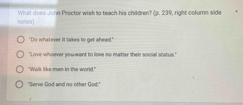 what does john proctor wish to teach his children? (p. 239, right column side notes)\n\do whatever it takes to get ahead.\\n\love whoever you want to love no matter their social status.\\n\walk like men in the world.\\n\serve god and no other god.\