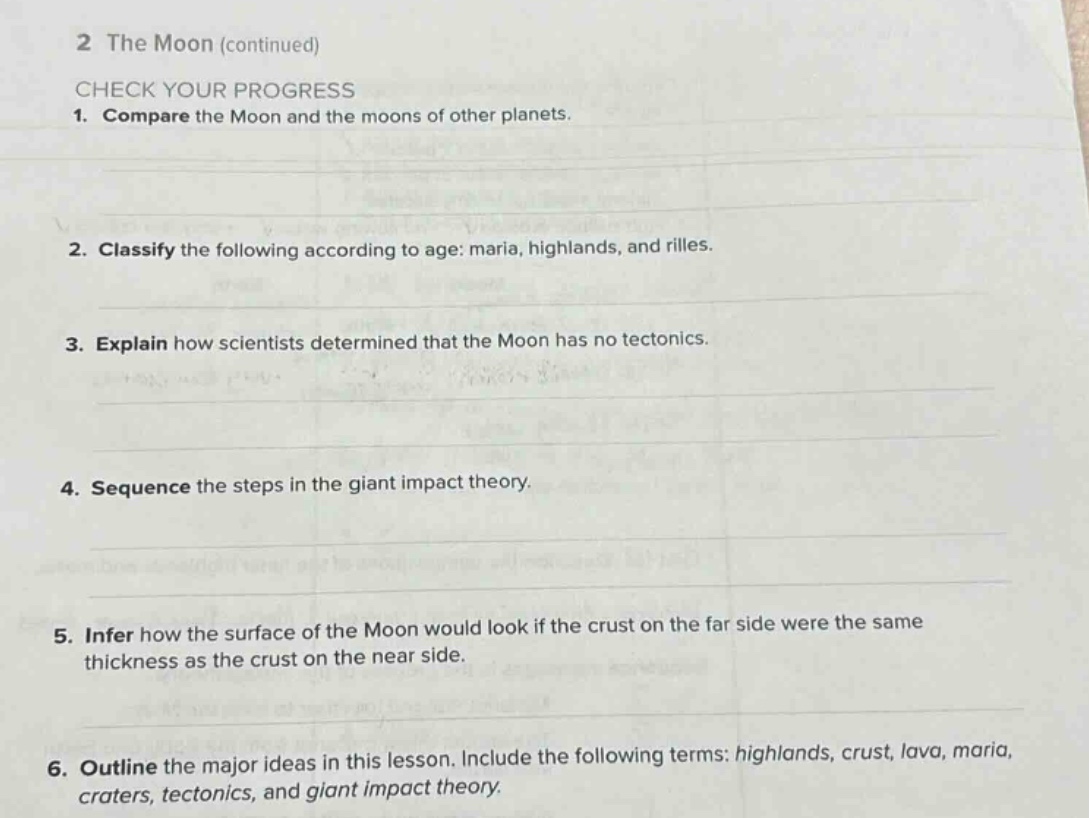 2 the moon (continued)\ncheck your progress\n1. compare the moon and the moons of other planets.\n2. classify the following according to age: maria, highlands, and rilles.\n3. explain how scientists determined that the moon has no tectonics.\n4. sequence the steps in the giant impact theory.\n5. infer how the surface of the moon would look if the crust on the far side were the same thickness as the crust on the near side.\n6. outline the major ideas in this lesson. include the following terms: highlands, crust, lava, maria, craters, tectonics, and giant impact theory.