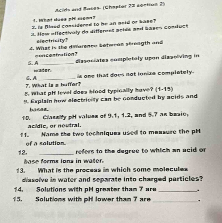 acids and bases- (chapter 22 section 2)\n1. what does ph mean?\n2. is blood considered to be an acid or base?\n3. how effectively do different acids and bases conduct electricity?\n4. what is the difference between strength and concentration?\n5. a ____________ dissociates completely upon dissolving in water.\n6. a ____________ is one that does not ionize completely.\n7. what is a buffer?\n8. what ph level does blood typically have? (1 - 15)\n9. explain how electricity can be conducted by acids and bases.\n10. classify ph values of 9.1, 1.2, and 5.7 as basic, acidic, or neutral.\n11. name the two techniques used to measure the ph of a solution.\n12. ____________ refers to the degree to which an acid or base forms ions in water.\n13. what is the process in which some molecules dissolve in water and separate into charged particles?\n14. solutions with ph greater than 7 are ____________.\n15. solutions with ph lower than 7 are ____________.