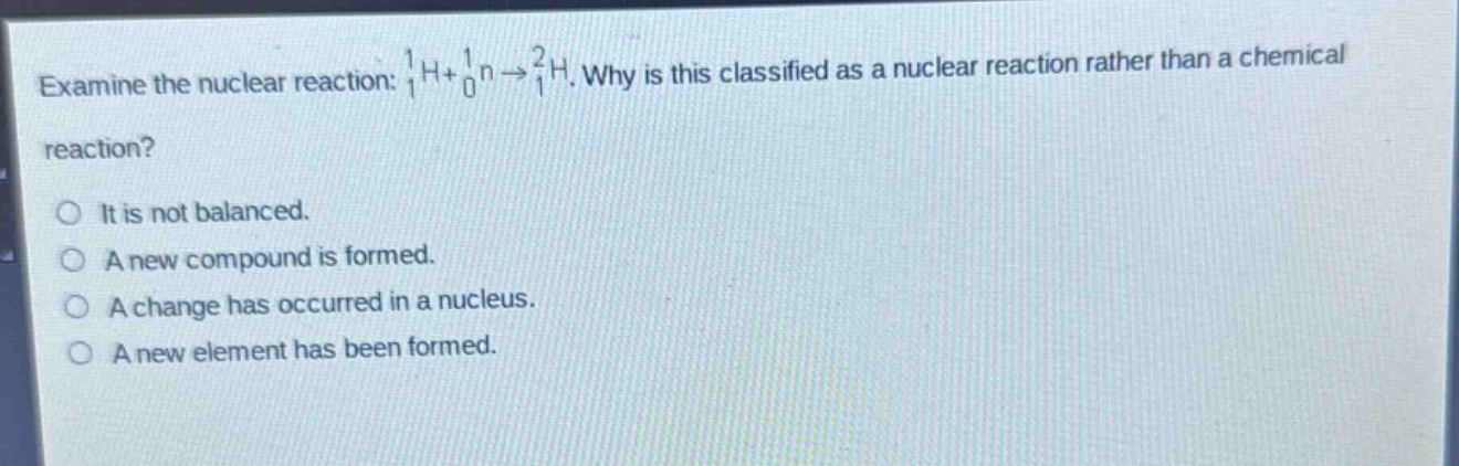 examine the nuclear reaction: $_1^1h + _0^1n\rightarrow _1^2h$. why is this classified as a nuclear reaction rather than a chemical reaction?\nit is not balanced.\na new compound is formed.\na change has occurred in a nucleus.\na new element has been formed.