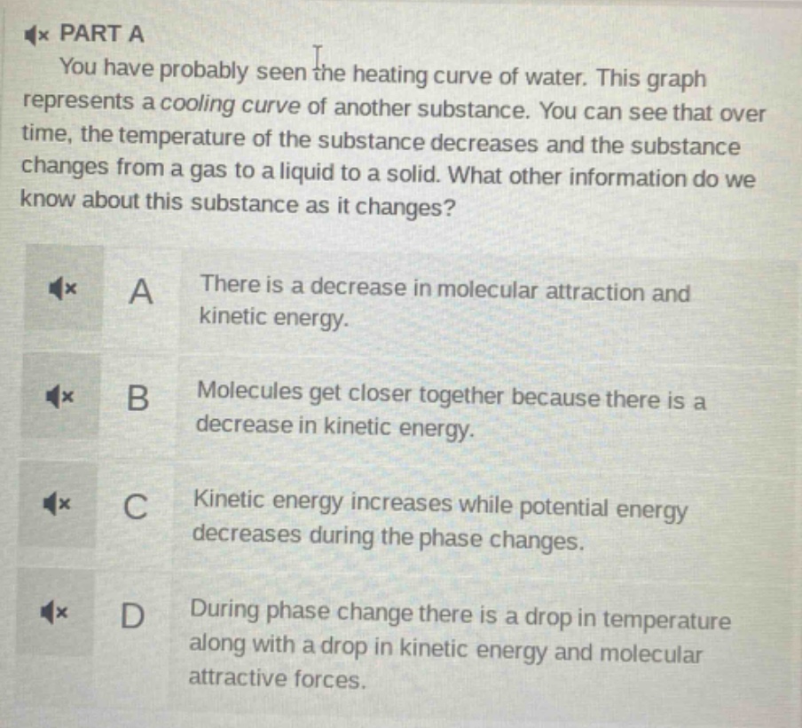 part a\nyou have probably seen the heating curve of water. this graph represents a cooling curve of another substance. you can see that over time, the temperature of the substance decreases and the substance changes from a gas to a liquid to a solid. what other information do we know about this substance as it changes?\na there is a decrease in molecular attraction and kinetic energy.\nb molecules get closer together because there is a decrease in kinetic energy.\nc kinetic energy increases while potential energy decreases during the phase changes.\nd during phase change there is a drop in temperature along with a drop in kinetic energy and molecular attractive forces.