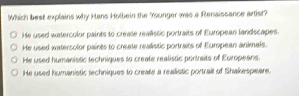 which best explains why hans holbein the younger was a renaissance artist?\nhe used watercolor paints to create realistic portraits of european landscapes.\nhe used watercolor paints to create realistic portraits of european animals.\nhe used humanistic techniques to create realistic portraits of europeans.\nhe used humanistic techniques to create a realistic portrait of shakespeare.