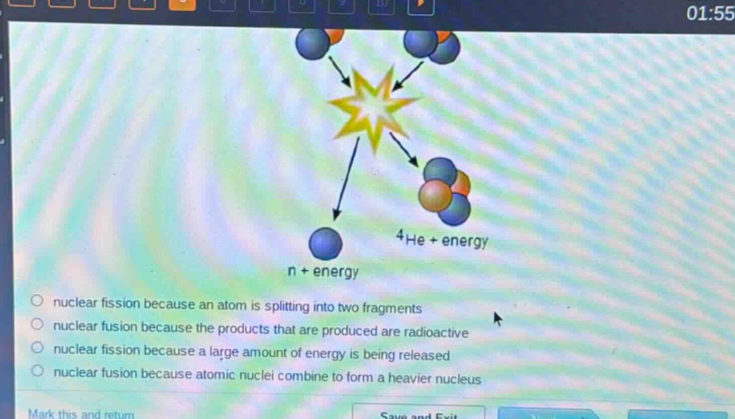 n + energy\n4he + energy\nnuclear fission because an atom is splitting into two fragments\nnuclear fusion because the products that are produced are radioactive\nnuclear fission because a large amount of energy is being released\nnuclear fusion because atomic nuclei combine to form a heavier nucleus