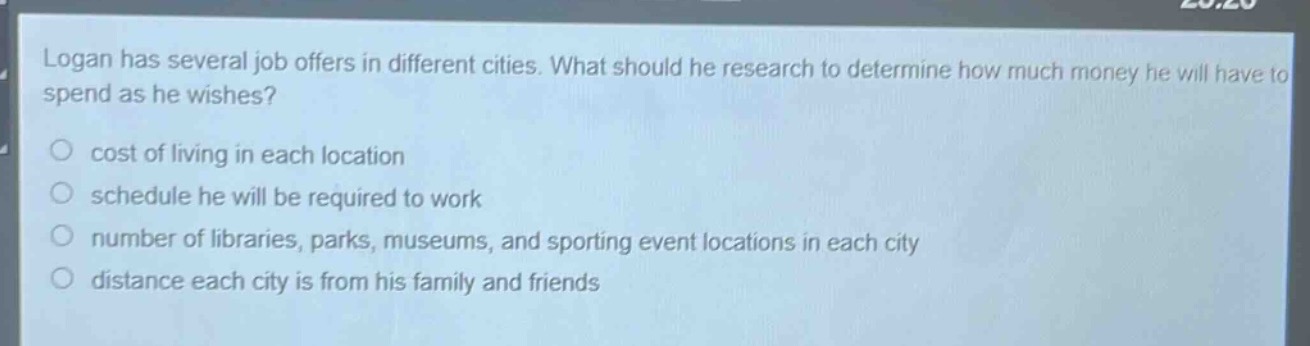 logan has several job offers in different cities. what should he research to determine how much money he will have to spend as he wishes?\no cost of living in each location\no schedule he will be required to work\no number of libraries, parks, museums, and sporting event locations in each city\no distance each city is from his family and friends