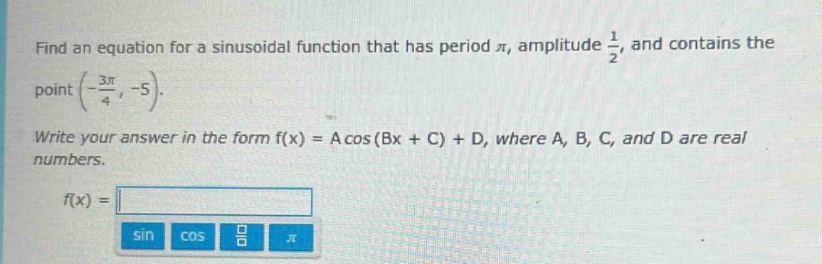 find an equation for a sinusoidal function that has period $pi$, amplitude $\frac{1}{2}$, and contains the point $(-\frac{3pi}{4}, - 5)$. write your answer in the form $f(x)=acos(bx + c)+d$, where $a$, $b$, $c$, and $d$ are real numbers. $f(x)=$