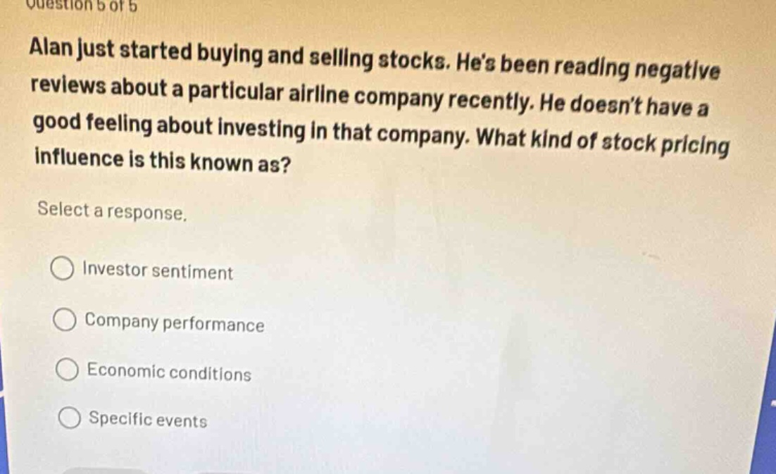 question 5 of 5\nalan just started buying and selling stocks. hes been reading negative reviews about a particular airline company recently. he doesnt have a good feeling about investing in that company. what kind of stock pricing influence is this known as?\nselect a response.\n○ investor sentiment\n○ company performance\n○ economic conditions\n○ specific events