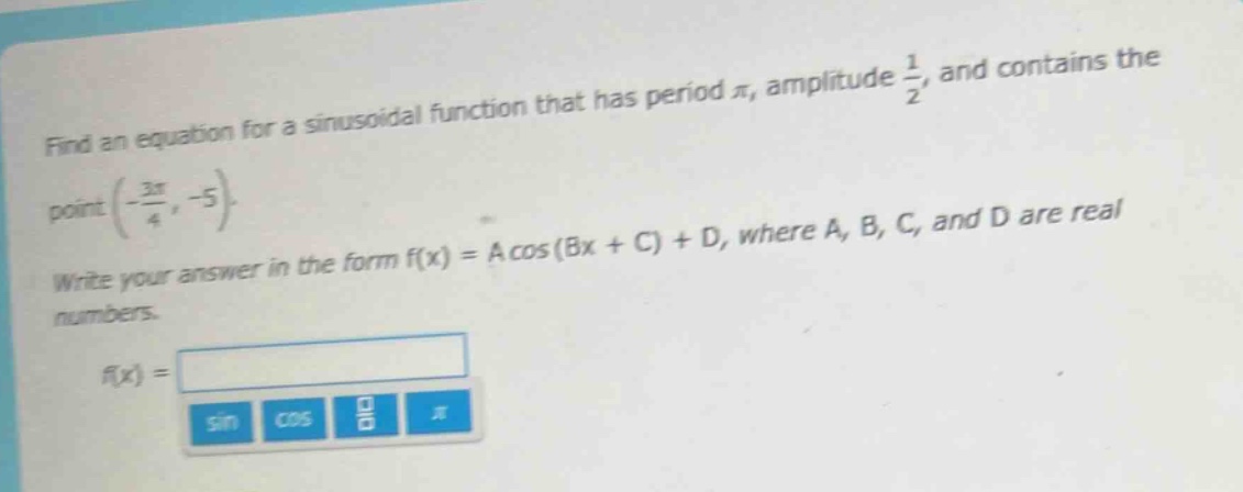 find an equation for a sinusoidal function that has period $pi$, amplitude $\frac{1}{2}$, and contains the point $(-\frac{3pi}{4}, - 5)$. write your answer in the form $f(x)=acos(bx + c)+d$, where $a$, $b$, $c$, and $d$ are real numbers.