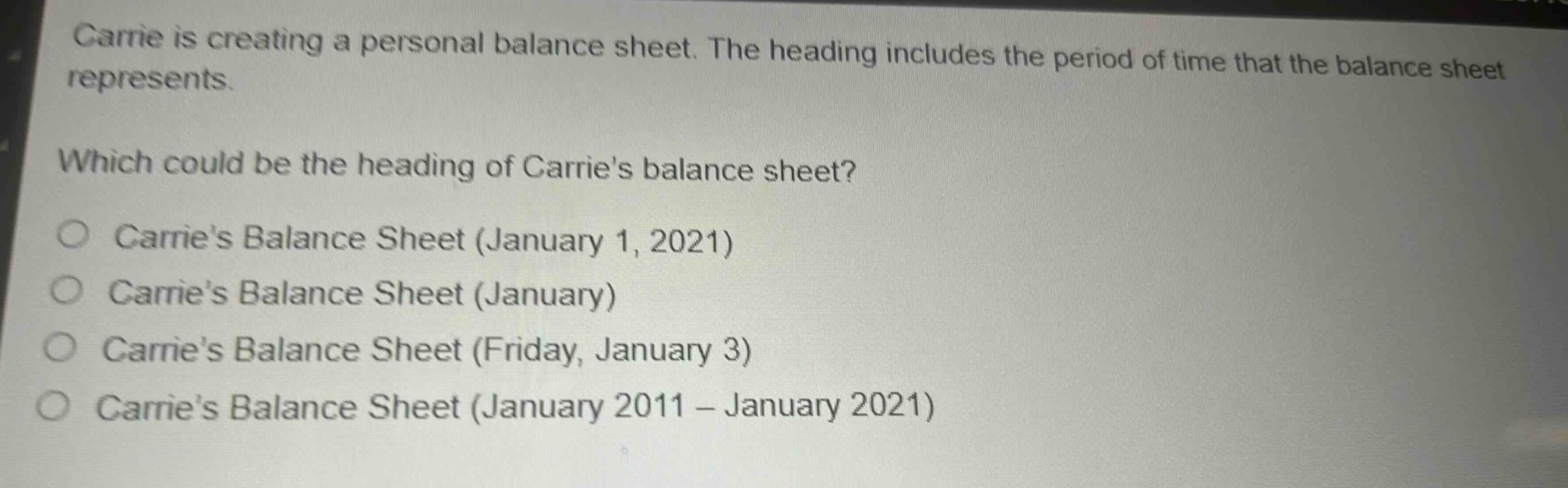 carrie is creating a personal balance sheet. the heading includes the period of time that the balance sheet represents.\nwhich could be the heading of carries balance sheet?\n○ carries balance sheet (january 1, 2021)\n○ carries balance sheet (january)\n○ carries balance sheet (friday, january 3)\n○ carries balance sheet (january 2011 - january 2021)