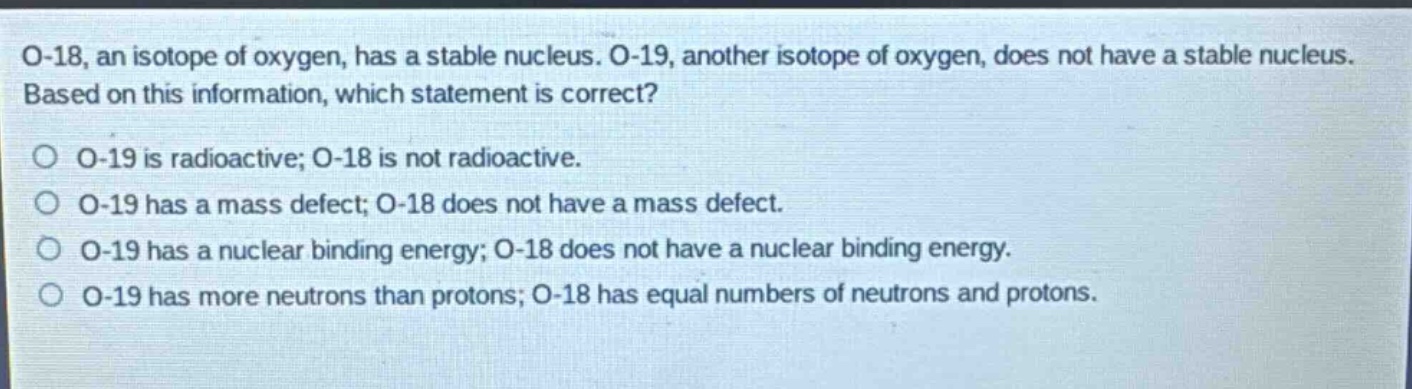 o-18, an isotope of oxygen, has a stable nucleus. o-19, another isotope of oxygen, does not have a stable nucleus. based on this information, which statement is correct? o o-19 is radioactive; o-18 is not radioactive. o o-19 has a mass defect; o-18 does not have a mass defect. o o-19 has a nuclear binding energy; o-18 does not have a nuclear binding energy. o o-19 has more neutrons than protons; o-18 has equal numbers of neutrons and protons.