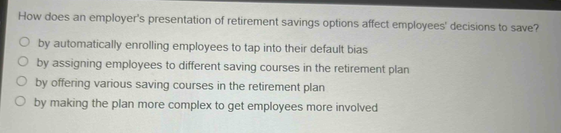 how does an employers presentation of retirement savings options affect employees decisions to save?\no by automatically enrolling employees to tap into their default bias\no by assigning employees to different saving courses in the retirement plan\no by offering various saving courses in the retirement plan\no by making the plan more complex to get employees more involved