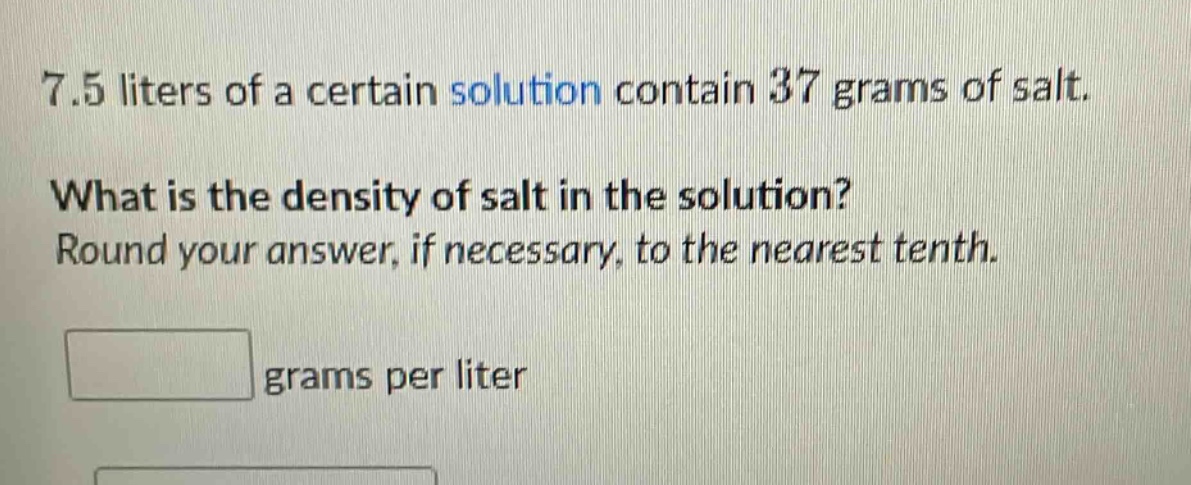 7.5 liters of a certain solution contain 37 grams of salt. what is the density of salt in the solution? round your answer, if necessary, to the nearest tenth. grams per liter