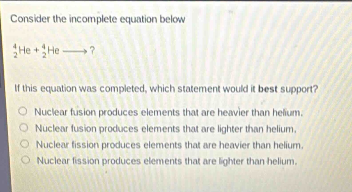 consider the incomplete equation below\n$_{2}^{4}he + _{2}^{4}helongrightarrow?$ \nif this equation was completed, which statement would it best support?\nnuclear fusion produces elements that are heavier than helium.\nnuclear fusion produces elements that are lighter than helium.\nnuclear fission produces elements that are heavier than helium.\nnuclear fission produces elements that are lighter than helium.