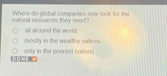 where do global companies now look for the natural resources they need?\nall around the world\nmostly in the wealthy nations\nonly in the poorest nations