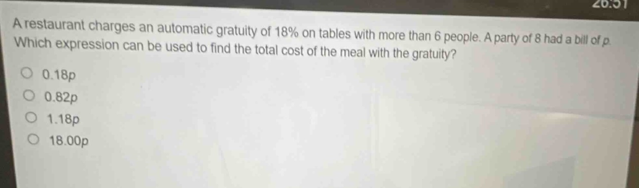 a restaurant charges an automatic gratuity of 18% on tables with more than 6 people. a party of 8 had a bill of p. which expression can be used to find the total cost of the meal with the gratuity?\n0.18p\n0.82p\n1.18p\n18.00p