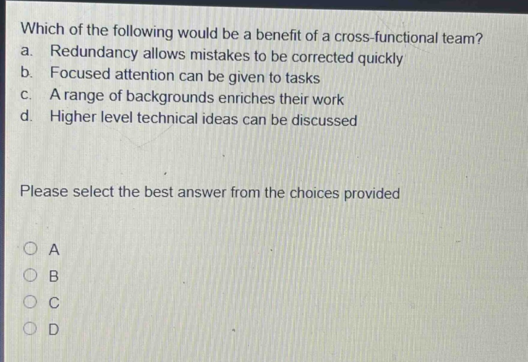 which of the following would be a benefit of a cross - functional team? a. redundancy allows mistakes to be corrected quickly b. focused attention can be given to tasks c. a range of backgrounds enriches their work d. higher level technical ideas can be discussed please select the best answer from the choices provided