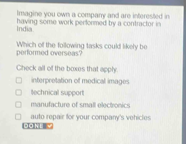 imagine you own a company and are interested in having some work performed by a contractor in india.\nwhich of the following tasks could likely be performed overseas?\ncheck all of the boxes that apply.\n□ interpretation of medical images\n□ technical support\n□ manufacture of small electronics\n□ auto repair for your companys vehicles\ndone