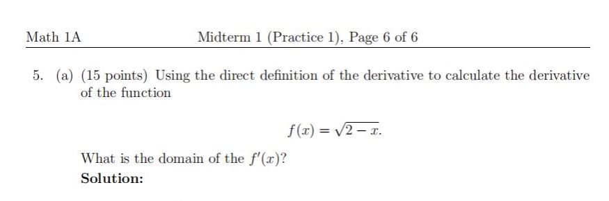 math 1a\nmidterm 1 (practice 1), page 6 of 6\n5. (a) (15 points) using the direct definition of the derivative to calculate the derivative of the function\n$f(x)=\\sqrt{2 - x}$.\nwhat is the domain of the $f(x)$?\nsolution: