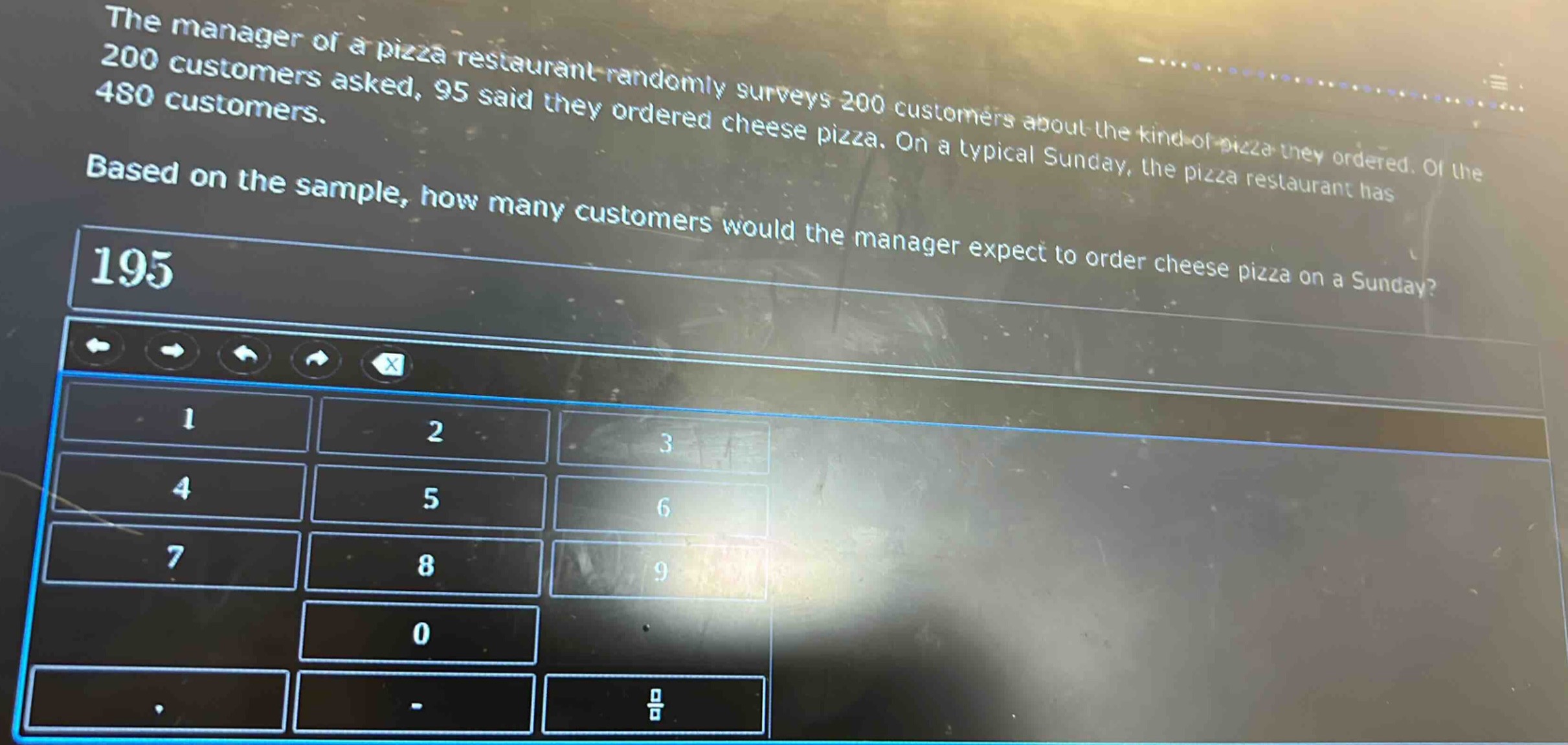 the manager of a pizza restaurant randomly surveys 200 customers about the kind of pizza they ordered. of the 200 customers asked, 95 said they ordered cheese pizza. on a typical sunday, the pizza restaurant has 480 customers. based on the sample, how many customers would the manager expect to order cheese pizza on a sunday?