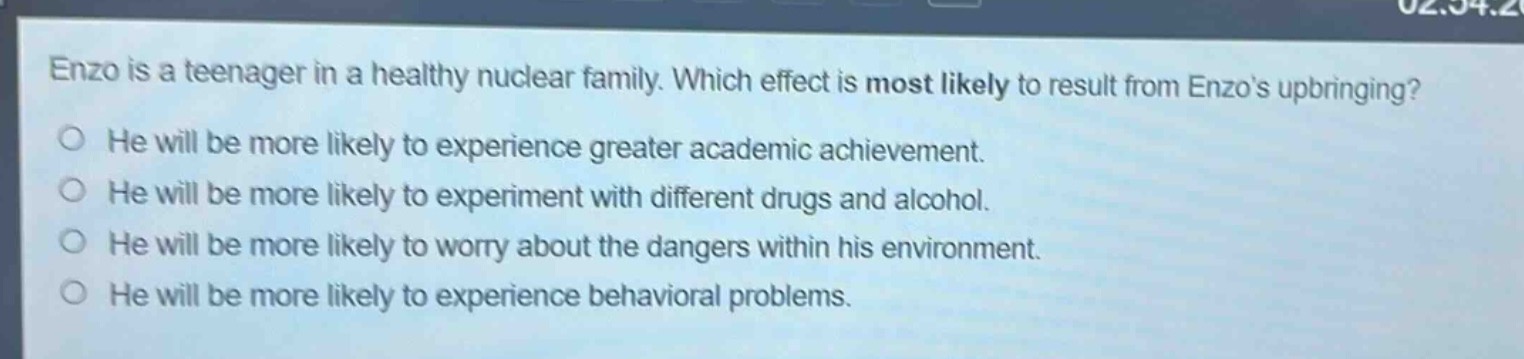 enzo is a teenager in a healthy nuclear family. which effect is most likely to result from enzos upbringing?\nhe will be more likely to experience greater academic achievement.\nhe will be more likely to experiment with different drugs and alcohol.\nhe will be more likely to worry about the dangers within his environment.\nhe will be more likely to experience behavioral problems.