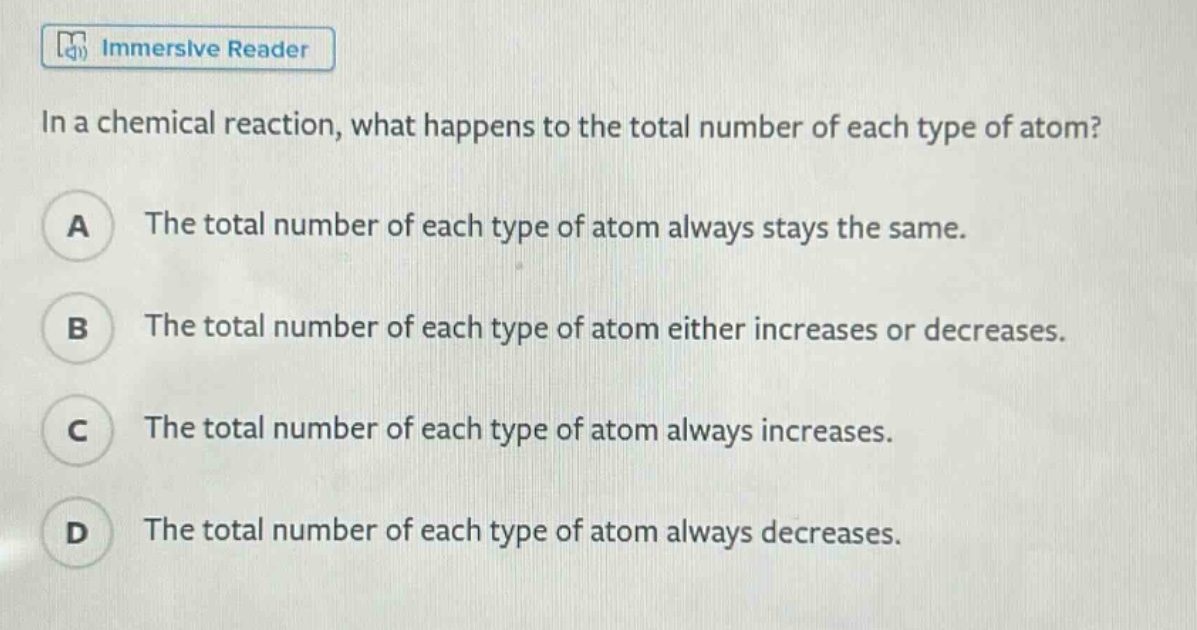 in a chemical reaction, what happens to the total number of each type of atom?\na the total number of each type of atom always stays the same.\nb the total number of each type of atom either increases or decreases.\nc the total number of each type of atom always increases.\nd the total number of each type of atom always decreases.