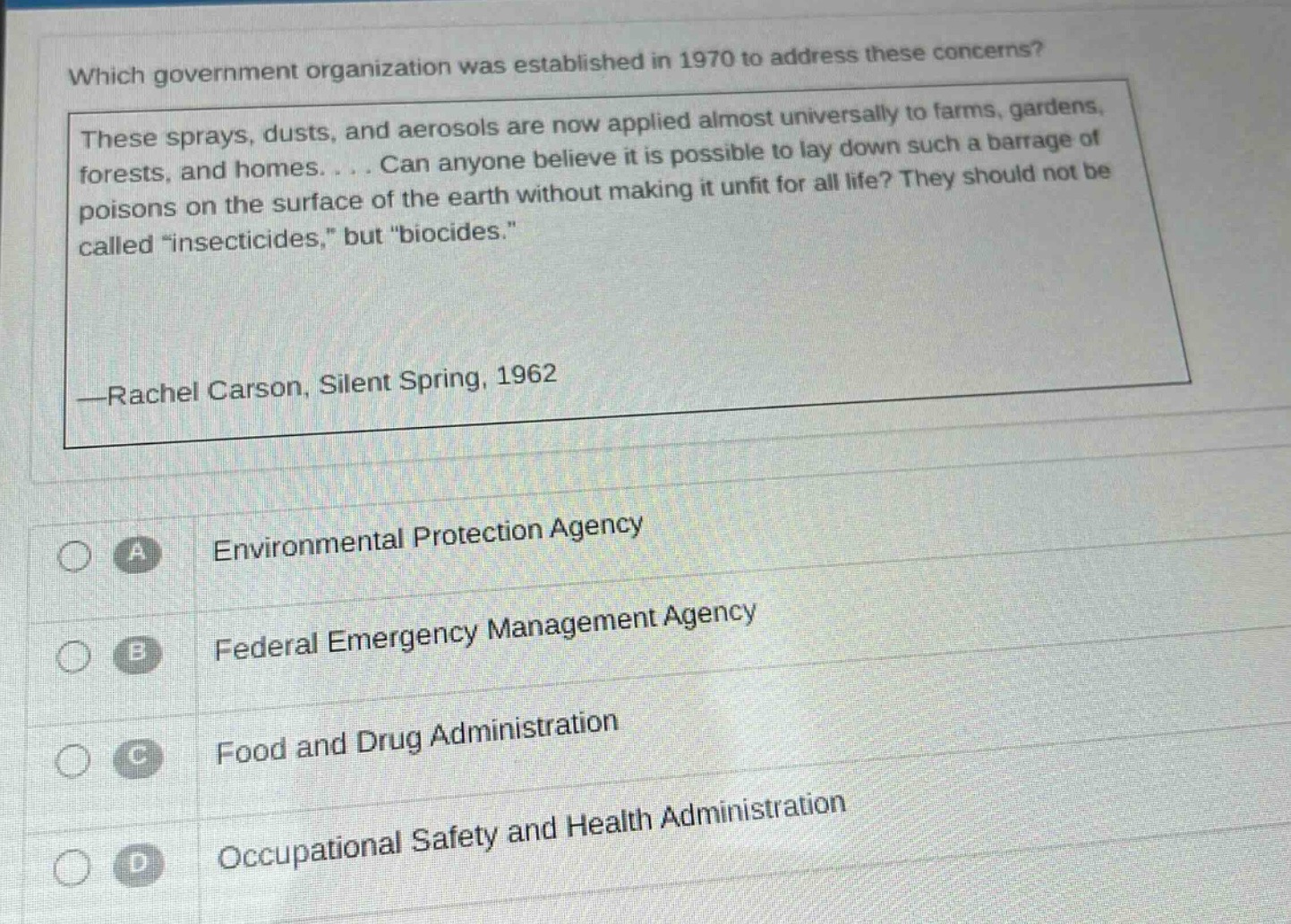 which government organization was established in 1970 to address these concerns? these sprays, dusts, and aerosols are now applied almost universally to farms, gardens, forests, and homes.... can anyone believe it is possible to lay down such a barrage of poisons on the surface of the earth without making it unfit for all life? they should not be called “insecticides,” but “biocides.” —rachel carson, silent spring, 1962 a environmental protection agency b federal emergency management agency c food and drug administration d occupational safety and health administration