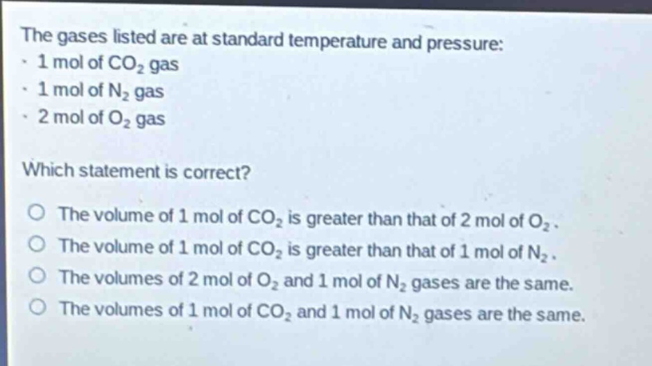 the gases listed are at standard temperature and pressure:\n- 1 mol of co₂ gas\n- 1 mol of n₂ gas\n- 2 mol of o₂ gas\n\nwhich statement is correct?\no the volume of 1 mol of co₂ is greater than that of 2 mol of o₂.\no the volume of 1 mol of co₂ is greater than that of 1 mol of n₂.\no the volumes of 2 mol of o₂ and 1 mol of n₂ gases are the same.\no the volumes of 1 mol of co₂ and 1 mol of n₂ gases are the same.